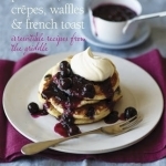 Pancakes, Crepes, Waffles and French Toast: Irresistible Recipes from the Griddle