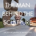 The Man Behind the Sculpture: The Autobiography of Wilfred Cass