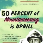 Fifty Percent of Mountaineering is Uphill: The Life of Canadian Mountain Rescue Pioneer Willi Pfisterer