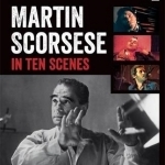 Martin Scorsese in Ten Scenes: The Stories Behind the Key Moments of Cinematic Genius