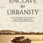 Enclave to Urbanity: Canton, Foreigners, and Architecture from the Late Eighteenth to the Early Twentieth Centuries