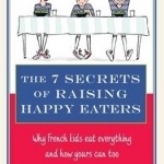 The 7 Secrets of Raising Happy Eaters: Why French Kids Eat Everything and How Yours Can Too!