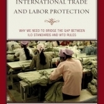 Reconciling International Trade and Labor Protection: Why We Need to Bridge the Gap Between ILO Standards and WTO Rules