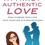 Attract Authentic Love: How to Bring True Love into Your Life in 3 Proven Steps