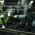 The Railway Paintings of Wrenford J. Thatcher: Caught on Canvas