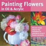 The Art of Painting Flowers in Oil &amp; Acrylic: Discover Simple Step-by-Step Techniques for Painting an Array of Flowers and Plants