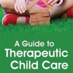 A Guide to Therapeutic Child Care: What You Need to Know to Create a Healing Home