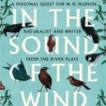 Living in the Sound of the Wind: A Personal Quest for W.H. Hudson, Naturalist and Writer from the River Plate