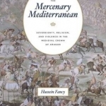 Mercenary Mediterranean: Sovereignty, Religion, and Violence in the Medieval Crown of Aragon