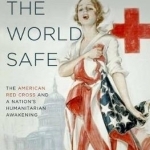 Making the World Safe: The American Red Cross and a Nation&#039;s Humanitarian Awakening