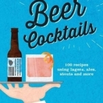 Beer Cocktails: 100 Recipes Using Lagers, Ales, Stouts and More