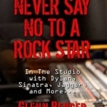 Never Say No to a Rock Star: In the Studio with Dylan, Sinatra, Jagger and More...