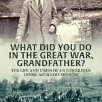 What Did You Do in the Great War, Grandfather?: The Life and Times of an Edwardian Horse Artillery Officer