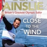 Ben Ainslie: Close to the Wind: Britain's Greatest Olympic Sailor