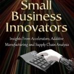 Small Business Innovators: Insights from Accelerators, Additive Manufacturing &amp; Supply Chain Analysis