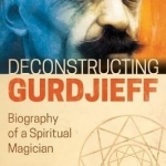 Deconstructing Gurdjieff: Biography of a Spiritual Magician