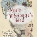 Marie Antoinette&#039;s Head: The Royal Hairdresser, the Queen, and the Revolution