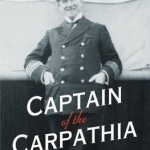 Captain of the Carpathia: The Seafaring Life of Titanic Hero Sir Arthur Henry Rostron