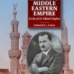 In Defence of Britains Middle Eastern Empire: A Life of Sir Gilbert Clayton