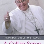 A Call to Serve: The Inside Story of Pope Francis - Who He is, How He Lives, What He Asks