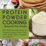 Protein Powder Cooking...Beyond the Shake: 200 Delicious Recipes to Supercharge Every Dish with Whey, Soy, Casein and More