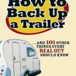 How to Back Up a Trailer: ..and 101 Other Things Every Real Guy Should Know