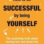 How to be Successful by Being Yourself: The Surprising Truth About Turning Fear and Doubt into Confidence and Success