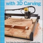 Getting Started with 3D Carving: Using Easel, X-Carve, and Carvey to Make Things with Acrylic, Wood, Metal, and More