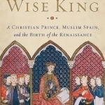 The Wise King: A Christian Prince, Muslim Spain, and the Birth of the Renaissance