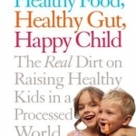 Healthy Food, Healthy Gut, Happy Child: The Real Dirt on Raising Healthy Kids in a Processed World