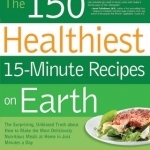 The 150 Healthiest 15-minute Recipes on Earth: The Surprising, Unbiased Truth About How to Make the Most Deliciously Nutritious Meals at Home - In Just Minutes a Day