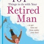 101 Things to Do with Your Retired Man: ... to Get Him Out from Under Your Feet!