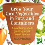 Grow Your Own Vegetables in Pots and Containers: A Practical Guide to Growing Food in Small Spaces