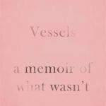 Vessels: A Memoir of What Wasn&#039;t