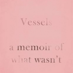 Vessels: A Memoir of What Wasn't