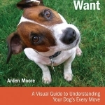 What Dogs Want: A Visual Guide to Understanding Your Dog&#039;s Every Move