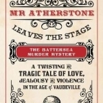 Mr Atherstone Leaves the Stage the Battersea Murder Mystery: A Twisting and Tragic Tale of Love, Jealousy and Violence in the Age of Vaudeville