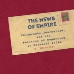 The News of Empire: Telegraphy, Journalism, and the Politics of Reporting in Colonial India c. 1830-1900