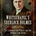 Whitechapel&#039;s Sherlock Holmes: The Casebook of Fred Wensley OBE, KPM - Victorian Crime Buster