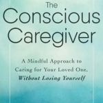 The Conscious Caregiver: A Mindful Approach to Caring for Your Loved One, Without Losing Yourself