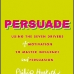 Persuade: Using the Seven Drivers of Motivation to Master Influence and Persuasion