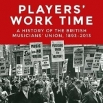Players&#039; Work Time: A History of the British Musicians&#039; Union, 1893-2013