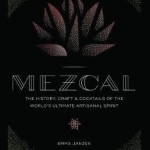 Mezcal: The History, Craft &amp; Cocktails of the World&#039;s Ultimate Artisanal Spirit