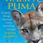 How to Walk a Puma: &amp; Other Things I Learned While Stumbling Through South America