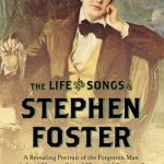 The Life and Songs of Stephen Foster: A Revealing Portrait of the Forgotten Man Behind Swanee River, Beautiful Dreamer, and My Old Kentucky Home