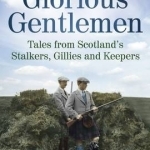 Glorious Gentlemen: Tales from Scotland&#039;s Stalkers, Gillies and Keepers