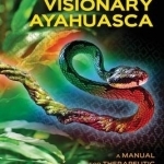 Visionary Ayahuasca: A Manual for Therapeutic and Spiritual Journeys