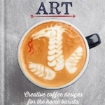 Coffee Art: Creative Coffee Designs for the Home Barista