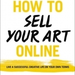 How to Sell Your Art Online: Live a Successful Creative Life on Your Own Terms