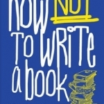 How Not to Write a Book: An Insider&#039;s Guide to Successful Writing and Publishing for Beginners